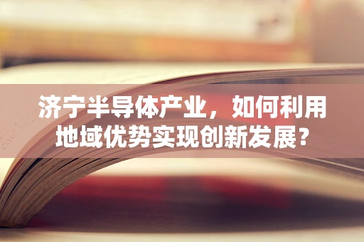 济宁半导体产业，如何利用地域优势实现创新发展？