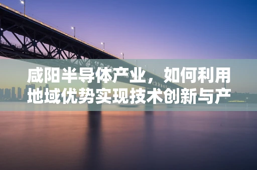 咸阳半导体产业，如何利用地域优势实现技术创新与产业升级？