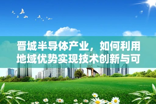 晋城半导体产业，如何利用地域优势实现技术创新与可持续发展？