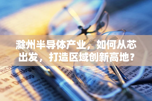 滁州半导体产业，如何从芯出发，打造区域创新高地？