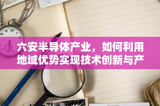 六安半导体产业，如何利用地域优势实现技术创新与产业升级？