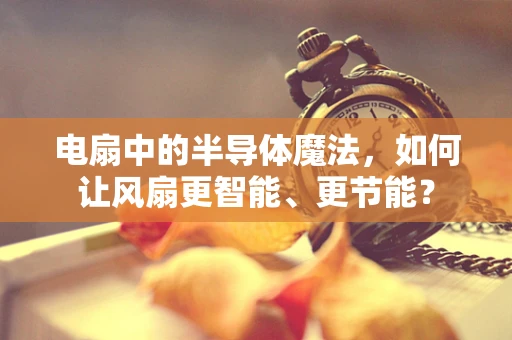 电扇中的半导体魔法，如何让风扇更智能、更节能？