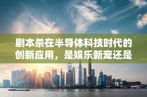 剧本杀在半导体科技时代的创新应用，是娱乐新宠还是行业新机遇？