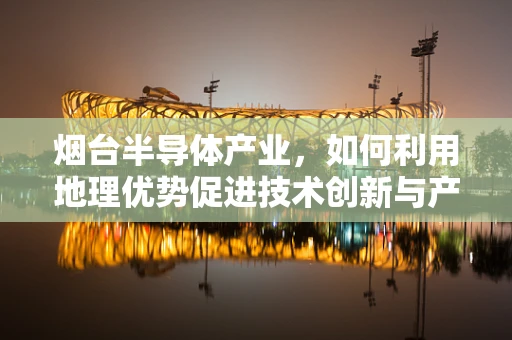 烟台半导体产业，如何利用地理优势促进技术创新与产业升级？