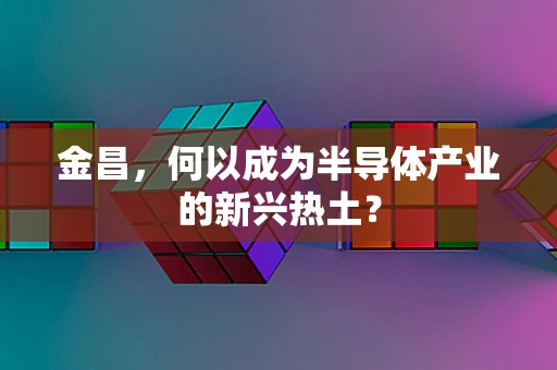 金昌，何以成为半导体产业的新兴热土？