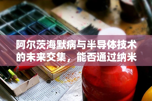 阿尔茨海默病与半导体技术的未来交集，能否通过纳米芯片解锁治疗新路径？