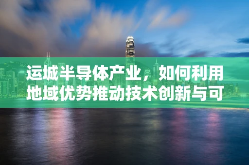 运城半导体产业，如何利用地域优势推动技术创新与可持续发展？