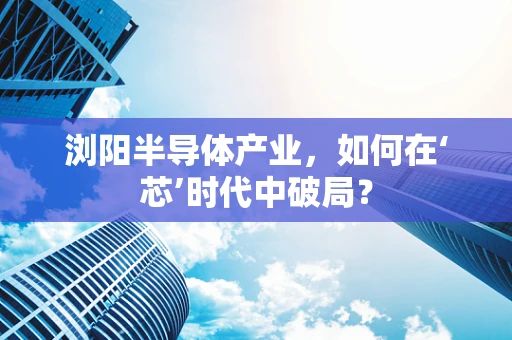浏阳半导体产业，如何在‘芯’时代中破局？