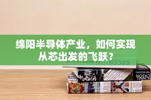 绵阳半导体产业，如何实现从芯出发的飞跃？