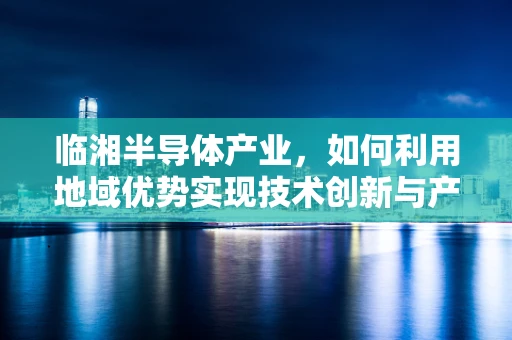 临湘半导体产业，如何利用地域优势实现技术创新与产业升级？