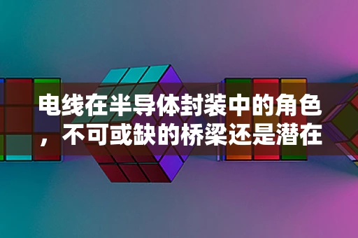 电线在半导体封装中的角色，不可或缺的桥梁还是潜在的风险源？
