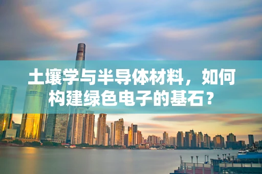 土壤学与半导体材料，如何构建绿色电子的基石？
