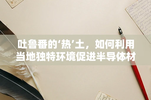 吐鲁番的‘热’土，如何利用当地独特环境促进半导体材料创新？