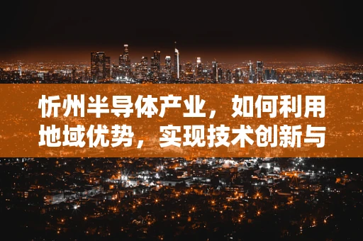 忻州半导体产业，如何利用地域优势，实现技术创新与绿色发展？