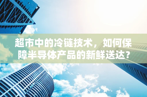 超市中的冷链技术，如何保障半导体产品的新鲜送达？