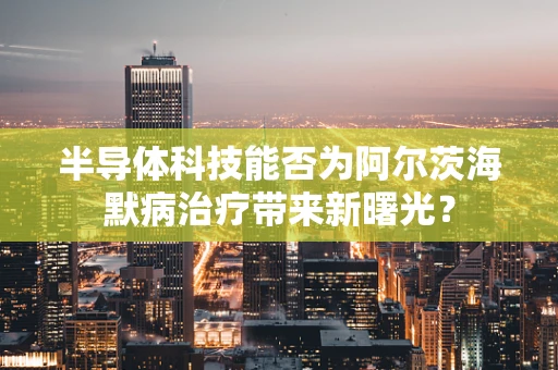 半导体科技能否为阿尔茨海默病治疗带来新曙光？