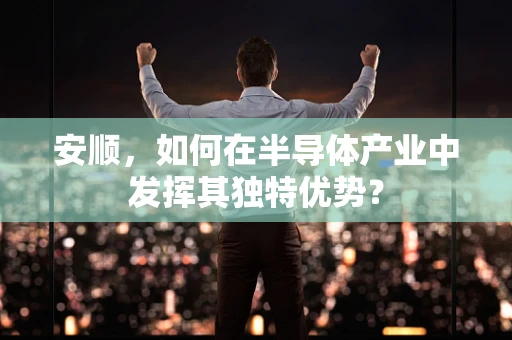 安顺，如何在半导体产业中发挥其独特优势？