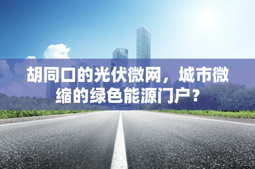 胡同口的光伏微网，城市微缩的绿色能源门户？