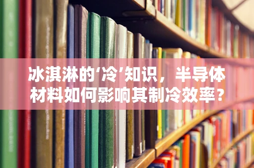 冰淇淋的‘冷’知识，半导体材料如何影响其制冷效率？