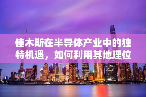 佳木斯在半导体产业中的独特机遇，如何利用其地理位置与资源优势？