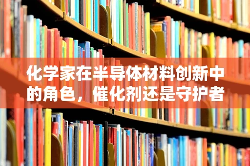 化学家在半导体材料创新中的角色，催化剂还是守护者？