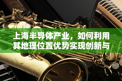 上海半导体产业，如何利用其地理位置优势实现创新与国际化？