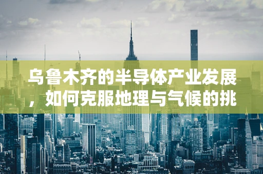 乌鲁木齐的半导体产业发展，如何克服地理与气候的挑战？