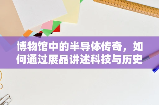 博物馆中的半导体传奇，如何通过展品讲述科技与历史的交响曲？