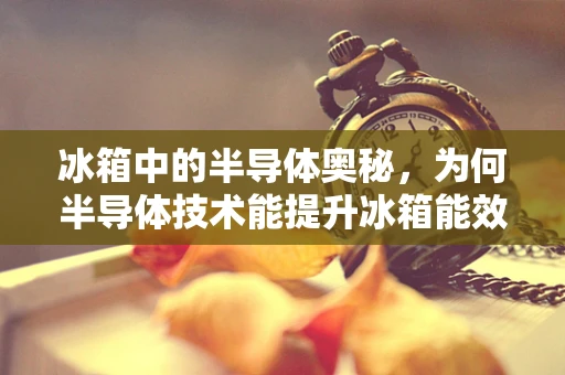 冰箱中的半导体奥秘，为何半导体技术能提升冰箱能效？