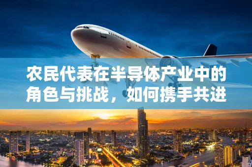 农民代表在半导体产业中的角色与挑战，如何携手共进？