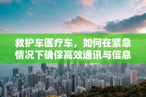 救护车医疗车，如何在紧急情况下确保高效通讯与信息共享？