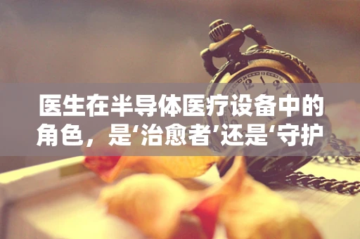 医生在半导体医疗设备中的角色，是‘治愈者’还是‘守护者’？