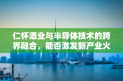 仁怀酒业与半导体技术的跨界融合，能否激发新产业火花？