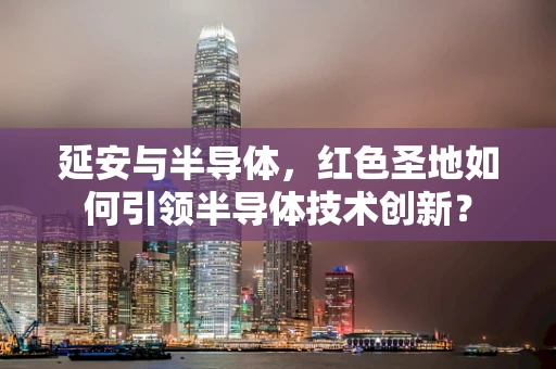 延安与半导体，红色圣地如何引领半导体技术创新？