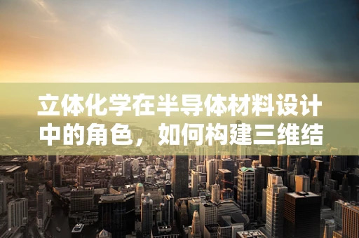 立体化学在半导体材料设计中的角色，如何构建三维结构的优势与挑战？