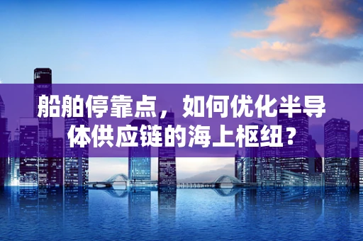 船舶停靠点，如何优化半导体供应链的海上枢纽？
