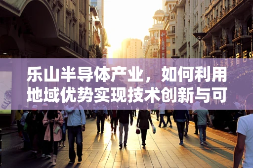 乐山半导体产业，如何利用地域优势实现技术创新与可持续发展？