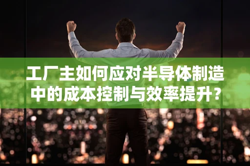 工厂主如何应对半导体制造中的成本控制与效率提升？