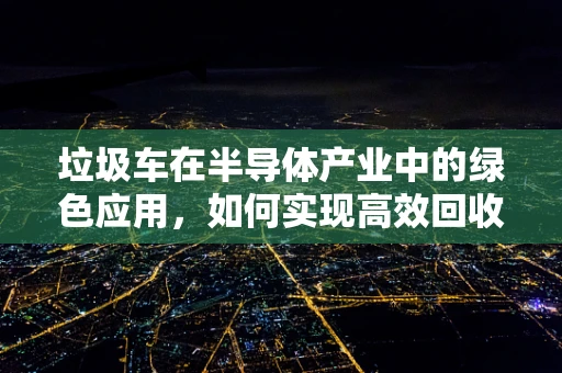 垃圾车在半导体产业中的绿色应用，如何实现高效回收与循环利用？