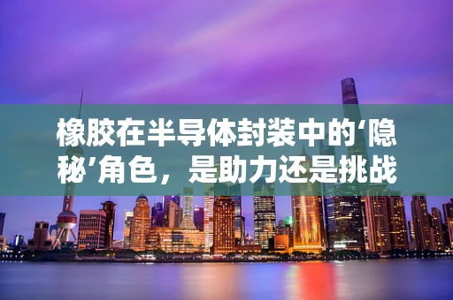 橡胶在半导体封装中的‘隐秘’角色，是助力还是挑战？