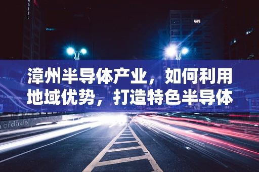 漳州半导体产业，如何利用地域优势，打造特色半导体生态？
