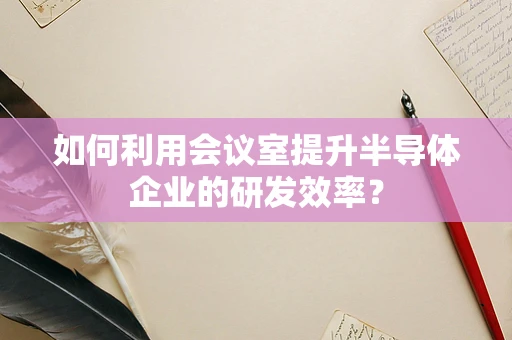如何利用会议室提升半导体企业的研发效率？