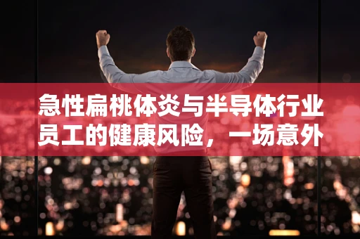 急性扁桃体炎与半导体行业员工的健康风险，一场意外的‘硅’谷之忧？