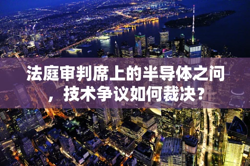法庭审判席上的半导体之问，技术争议如何裁决？