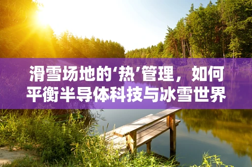 滑雪场地的‘热’管理，如何平衡半导体科技与冰雪世界的奇妙融合？