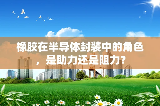 橡胶在半导体封装中的角色，是助力还是阻力？