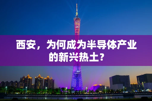 西安，为何成为半导体产业的新兴热土？