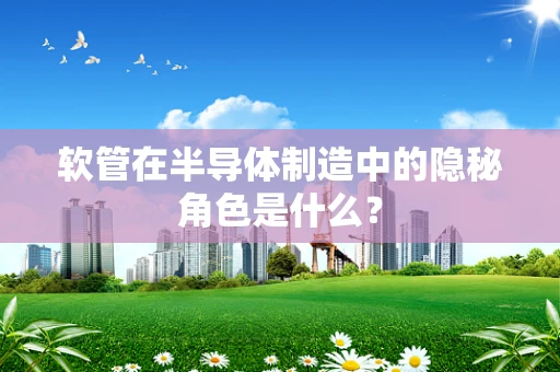 软管在半导体制造中的隐秘角色是什么？