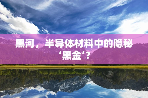 黑河，半导体材料中的隐秘‘黑金’？