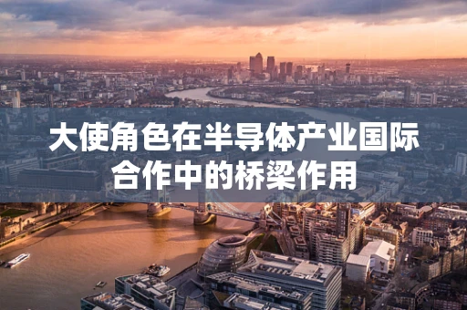 大使角色在半导体产业国际合作中的桥梁作用